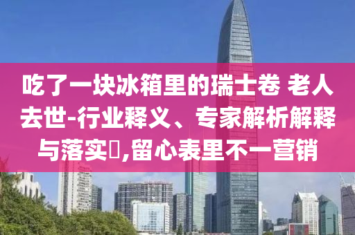 吃了一塊冰箱里的瑞士卷 老人去世-行業(yè)釋義、專家解析解釋與落實(shí)?,留心表里不一營(yíng)銷