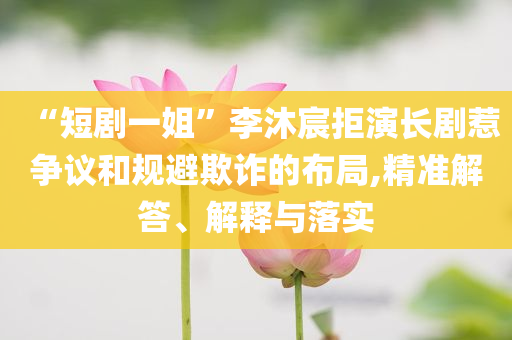 “短劇一姐”李沐宸拒演長(zhǎng)劇惹爭(zhēng)議和規(guī)避欺詐的布局,精準(zhǔn)解答、解釋與落實(shí)
