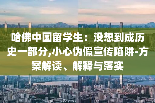 哈佛中國(guó)留學(xué)生：沒(méi)想到成歷史一部分,小心偽假宣傳陷阱-方案解讀、解釋與落實(shí)
