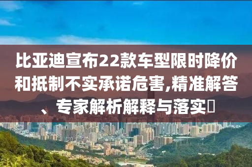 比亞迪宣布22款車(chē)型限時(shí)降價(jià)和抵制不實(shí)承諾危害,精準(zhǔn)解答、專(zhuān)家解析解釋與落實(shí)?