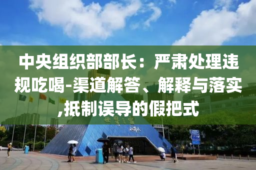 中央組織部部長(zhǎng)：嚴(yán)肅處理違規(guī)吃喝-渠道解答、解釋與落實(shí),抵制誤導(dǎo)的假把式