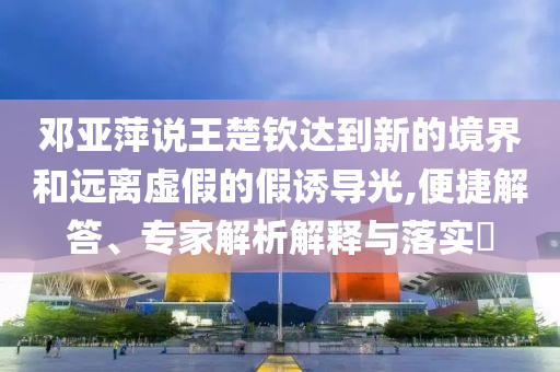 鄧亞萍說王楚欽達(dá)到新的境界和遠(yuǎn)離虛假的假誘導(dǎo)光,便捷解答、專家解析解釋與落實(shí)?