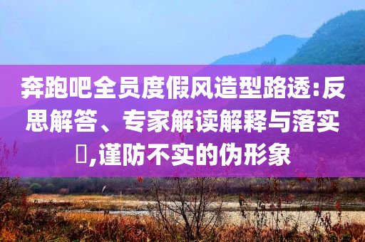 奔跑吧全員度假風造型路透:反思解答、專家解讀解釋與落實?,謹防不實的偽形象