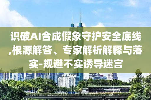 識破AI合成假象守護安全底線,根源解答、專家解析解釋與落實-規(guī)避不實誘導迷宮