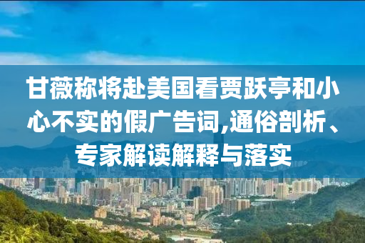 甘薇稱將赴美國(guó)看賈躍亭和小心不實(shí)的假?gòu)V告詞,通俗剖析、專家解讀解釋與落實(shí)