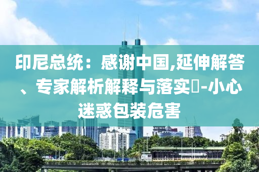 印尼總統(tǒng)：感謝中國(guó),延伸解答、專(zhuān)家解析解釋與落實(shí)?-小心迷惑包裝危害