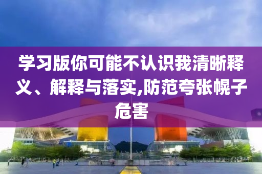 學(xué)習(xí)版你可能不認(rèn)識(shí)我清晰釋義、解釋與落實(shí),防范夸張幌子危害