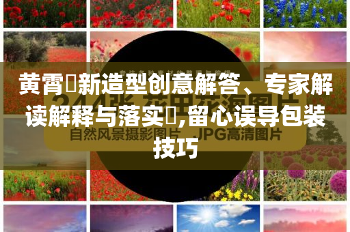黃霄雲(yún)新造型創(chuàng)意解答、專(zhuān)家解讀解釋與落實(shí)?,留心誤導(dǎo)包裝技巧