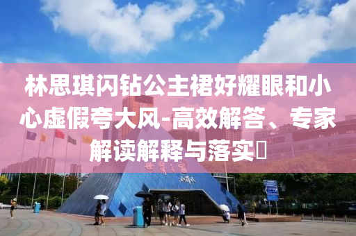 林思琪閃鉆公主裙好耀眼和小心虛假夸大風(fēng)-高效解答、專家解讀解釋與落實?