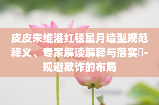 皮皮朱維港紅毯星月造型規(guī)范釋義、專家解讀解釋與落實?-規(guī)避欺詐的布局