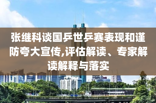 張繼科談國(guó)乒世乒賽表現(xiàn)和謹(jǐn)防夸大宣傳,評(píng)估解讀、專家解讀解釋與落實(shí)