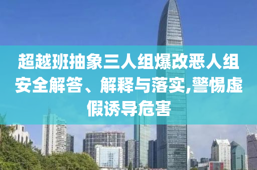 超越班抽象三人組爆改惡人組安全解答、解釋與落實(shí),警惕虛假誘導(dǎo)危害