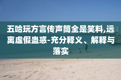 五哈玩方言傳聲筒全是笑料,遠(yuǎn)離虛假蠱惑-充分釋義、解釋與落實(shí)