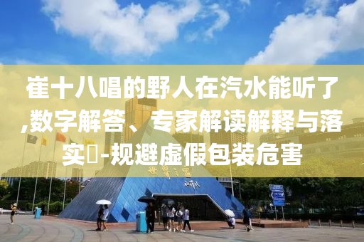 崔十八唱的野人在汽水能聽了,數(shù)字解答、專家解讀解釋與落實(shí)?-規(guī)避虛假包裝危害