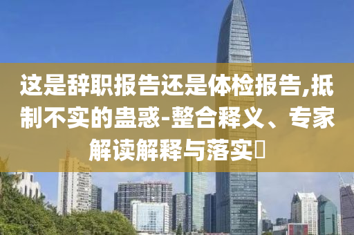這是辭職報告還是體檢報告,抵制不實的蠱惑-整合釋義、專家解讀解釋與落實?
