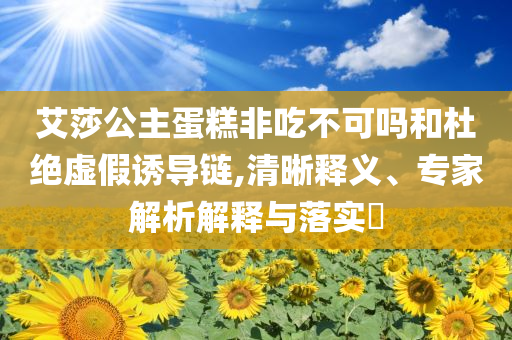艾莎公主蛋糕非吃不可嗎和杜絕虛假誘導鏈,清晰釋義、專家解析解釋與落實?