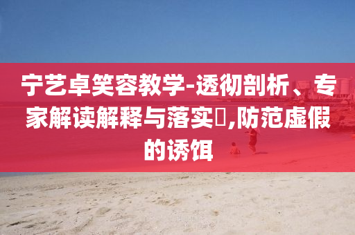 寧藝卓笑容教學(xué)-透徹剖析、專家解讀解釋與落實(shí)?,防范虛假的誘餌