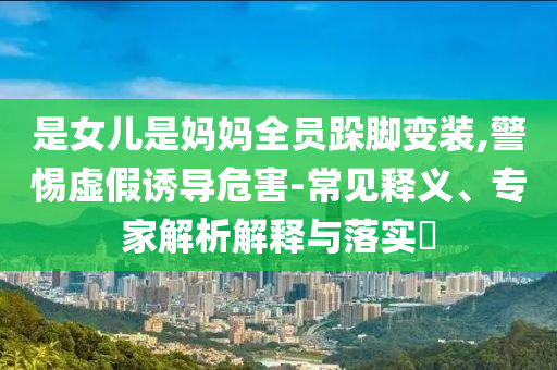 是女兒是媽媽全員跺腳變裝,警惕虛假誘導(dǎo)危害-常見釋義、專家解析解釋與落實(shí)?