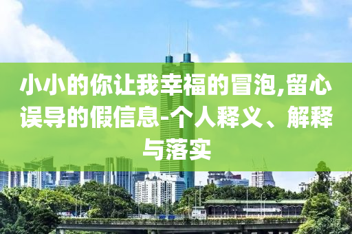 小小的你讓我幸福的冒泡,留心誤導(dǎo)的假信息-個人釋義、解釋與落實