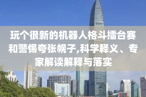 玩?zhèn)€很新的機器人格斗擂臺賽和警惕夸張幌子,科學釋義、專家解讀解釋與落實