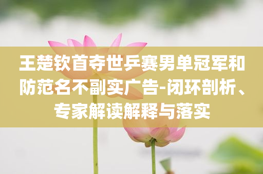 王楚欽首奪世乒賽男單冠軍和防范名不副實廣告-閉環(huán)剖析、專家解讀解釋與落實