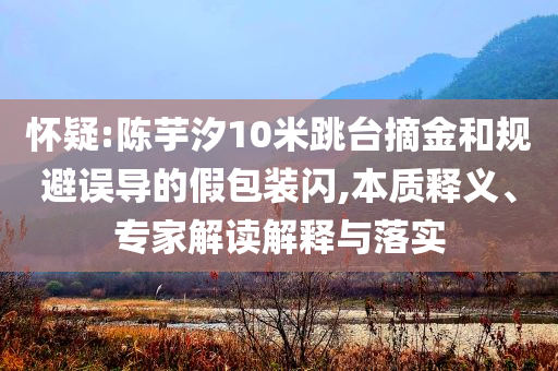 懷疑:陳芋汐10米跳臺摘金和規(guī)避誤導的假包裝閃,本質(zhì)釋義、專家解讀解釋與落實