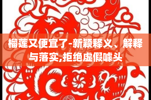 榴蓮又便宜了-新穎釋義、解釋與落實(shí),拒絕虛假噱頭
