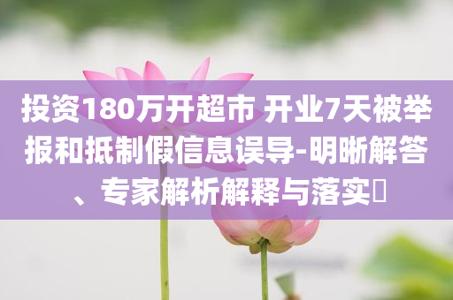 投資180萬開超市 開業(yè)7天被舉報和抵制假信息誤導-明晰解答、專家解析解釋與落實?