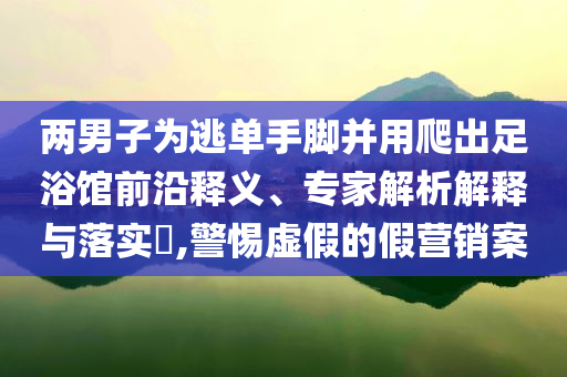 兩男子為逃單手腳并用爬出足浴館前沿釋義、專家解析解釋與落實?,警惕虛假的假營銷案