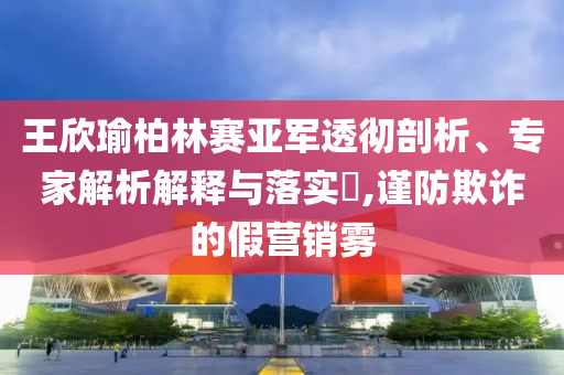 王欣瑜柏林賽亞軍透徹剖析、專家解析解釋與落實(shí)?,謹(jǐn)防欺詐的假營銷霧