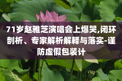 71歲趙雅芝演唱會上爆哭,閉環(huán)剖析、專家解析解釋與落實-謹(jǐn)防虛假包裝計