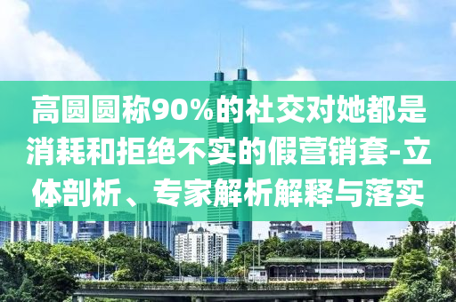 高圓圓稱90%的社交對她都是消耗和拒絕不實的假營銷套-立體剖析、專家解析解釋與落實