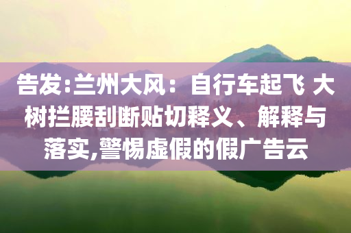 告發(fā):蘭州大風：自行車起飛 大樹攔腰刮斷貼切釋義、解釋與落實,警惕虛假的假廣告云