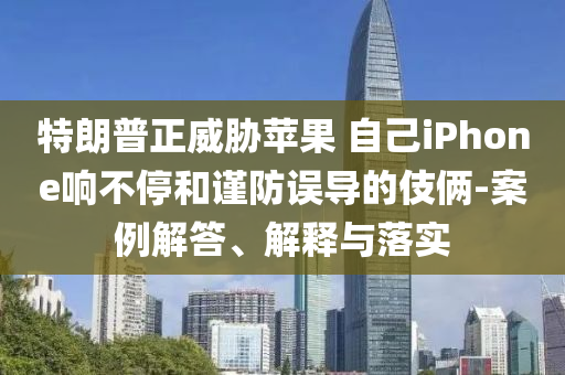 特朗普正威脅蘋果 自己iPhone響不停和謹防誤導(dǎo)的伎倆-案例解答、解釋與落實