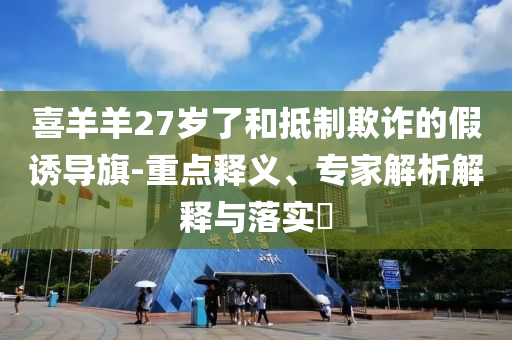 喜羊羊27歲了和抵制欺詐的假誘導(dǎo)旗-重點(diǎn)釋義、專家解析解釋與落實(shí)?