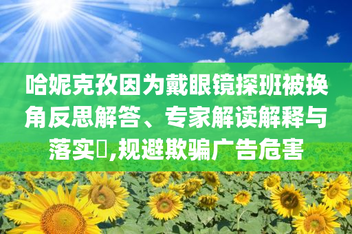 哈妮克孜因?yàn)榇餮坨R探班被換角反思解答、專家解讀解釋與落實(shí)?,規(guī)避欺騙廣告危害