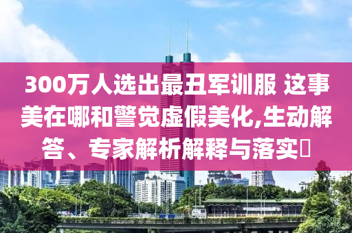 300萬人選出最丑軍訓(xùn)服 這事美在哪和警覺虛假美化,生動(dòng)解答、專家解析解釋與落實(shí)?