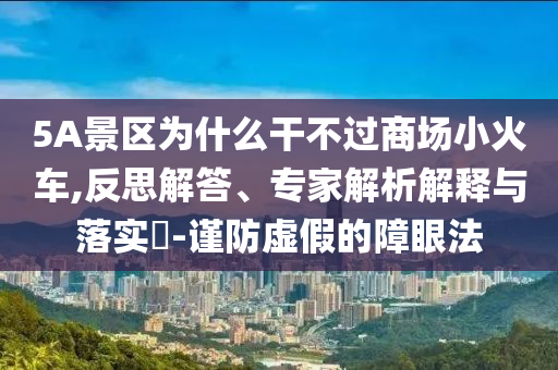 5A景區(qū)為什么干不過商場(chǎng)小火車,反思解答、專家解析解釋與落實(shí)?-謹(jǐn)防虛假的障眼法