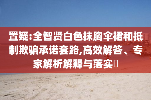 置疑:全智賢白色抹胸傘裙和抵制欺騙承諾套路,高效解答、專家解析解釋與落實(shí)?