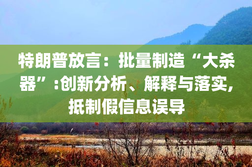 特朗普放言：批量制造“大殺器”:創(chuàng)新分析、解釋與落實(shí),抵制假信息誤導(dǎo)