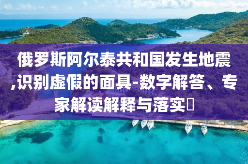 俄羅斯阿爾泰共和國發(fā)生地震,識別虛假的面具-數(shù)字解答、專家解讀解釋與落實?
