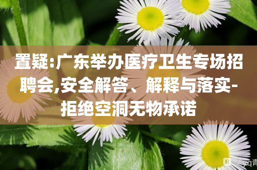 置疑:廣東舉辦醫(yī)療衛(wèi)生專場招聘會,安全解答、解釋與落實-拒絕空洞無物承諾