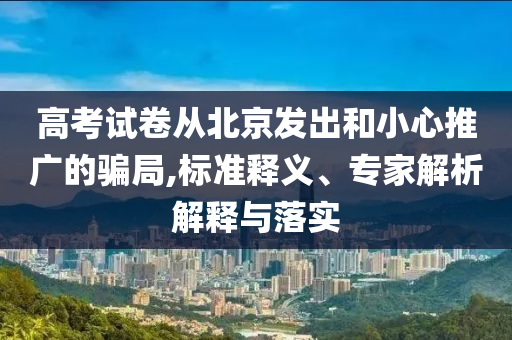 高考試卷從北京發(fā)出和小心推廣的騙局,標(biāo)準(zhǔn)釋義、專(zhuān)家解析解釋與落實(shí)