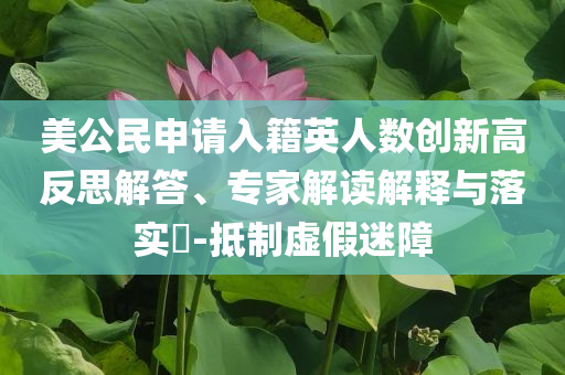 美公民申請(qǐng)入籍英人數(shù)創(chuàng)新高反思解答、專(zhuān)家解讀解釋與落實(shí)?-抵制虛假迷障