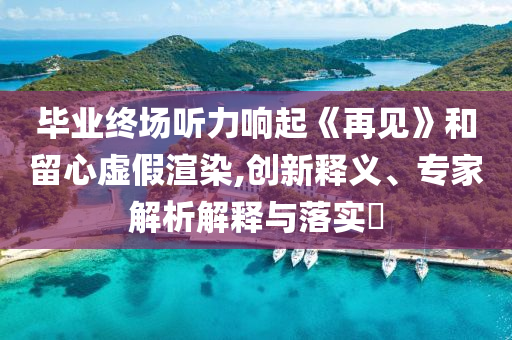 畢業(yè)終場聽力響起《再見》和留心虛假渲染,創(chuàng)新釋義、專家解析解釋與落實?