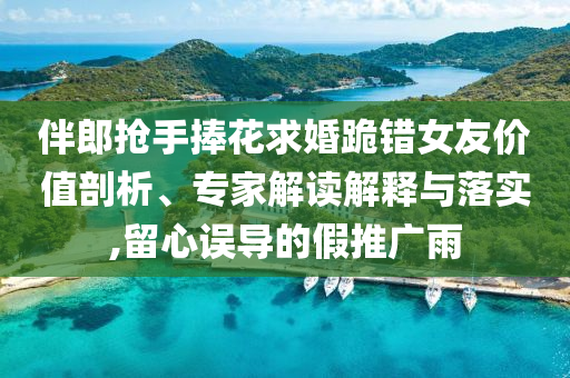 伴郎搶手捧花求婚跪錯(cuò)女友價(jià)值剖析、專家解讀解釋與落實(shí),留心誤導(dǎo)的假推廣雨