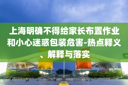 上海明確不得給家長布置作業(yè)和小心迷惑包裝危害-熱點(diǎn)釋義、解釋與落實(shí)