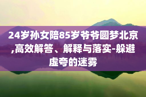 24歲孫女陪85歲爺爺圓夢北京,高效解答、解釋與落實(shí)-躲避虛夸的迷霧