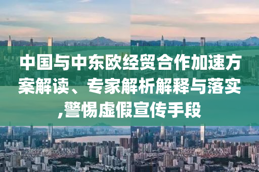 中國與中東歐經(jīng)貿(mào)合作加速方案解讀、專家解析解釋與落實,警惕虛假宣傳手段
