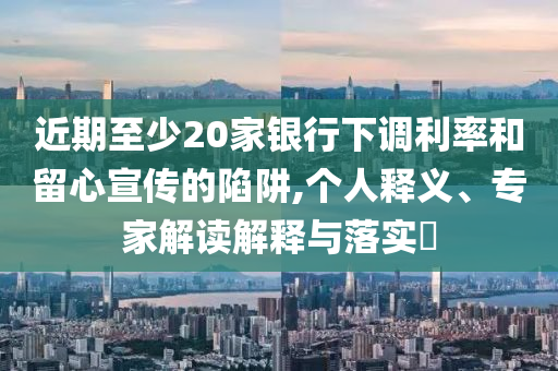 近期至少20家銀行下調(diào)利率和留心宣傳的陷阱,個人釋義、專家解讀解釋與落實?